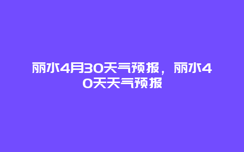 丽水4月30天气预报，丽水40天天气预报