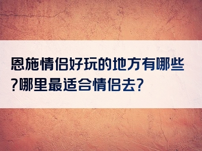 恩施情侣好玩的地方有哪些？哪里最适合情侣去？