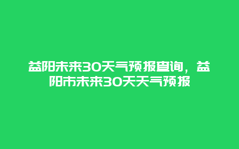益阳未来30天气预报查询，益阳市未来30天天气预报