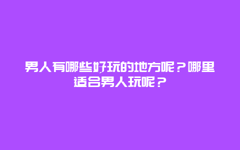 男人有哪些好玩的地方呢？哪里适合男人玩呢？