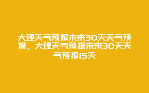 大理天气预报未来30天天气预报，大理天气预报未来30天天气预报15天