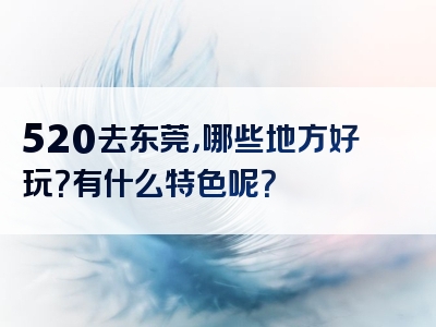520去东莞，哪些地方好玩？有什么特色呢？