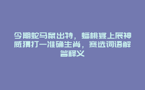 今期蛇马鼠出特，蟠桃宴上展神威猜打一准确生肖，赛选词语解答释义