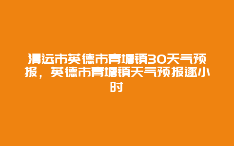 清远市英德市青塘镇30天气预报，英德市青塘镇天气预报逐小时
