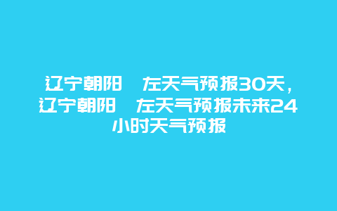 辽宁朝阳喀左天气预报30天，辽宁朝阳喀左天气预报未来24小时天气预报