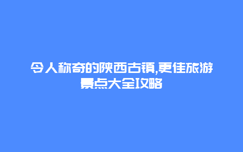 令人称奇的陕西古镇,更佳旅游景点大全攻略