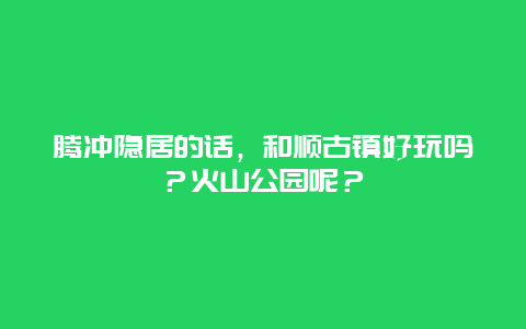 腾冲隐居的话，和顺古镇好玩吗？火山公园呢？
