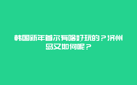韩国新年首尔有啥好玩的？济州岛又如何呢？