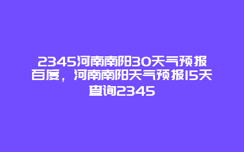 2345河南南阳30天气预报百度，河南南阳天气预报15天查询2345