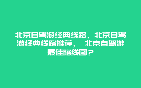 北京自驾游经典线路，北京自驾游经典线路推荐， 北京自驾游最佳路线图？