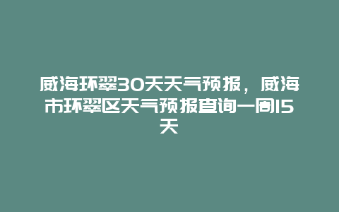 威海环翠30天天气预报，威海市环翠区天气预报查询一周15天