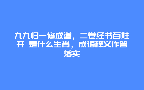 九九归一修成道，二卷经书百姓开 是什么生肖，成语释义作答落实
