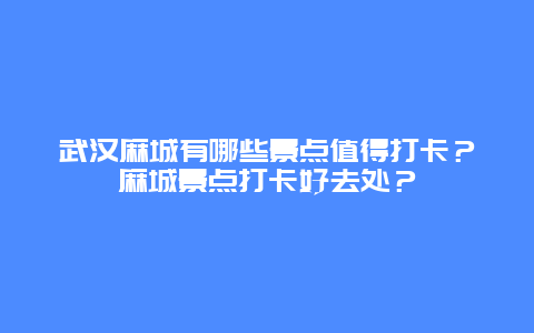 武汉麻城有哪些景点值得打卡？麻城景点打卡好去处？