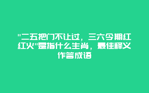 “二五把门不让过，三六今期红红火”是指什么生肖，最佳释义作答成语