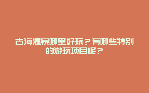 古海温泉哪里好玩？有哪些特别的游玩项目呢？