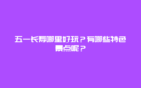 五一长寿哪里好玩？有哪些特色景点呢？