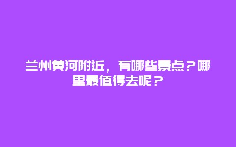 兰州黄河附近，有哪些景点？哪里最值得去呢？