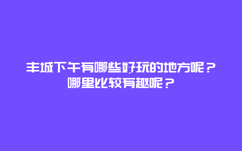 丰城下午有哪些好玩的地方呢？哪里比较有趣呢？