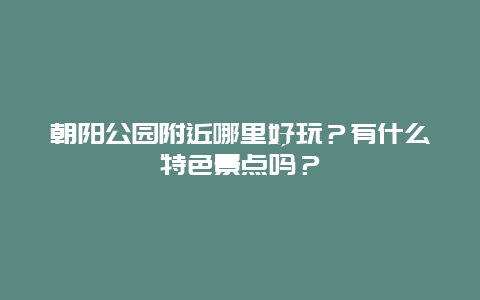 朝阳公园附近哪里好玩？有什么特色景点吗？