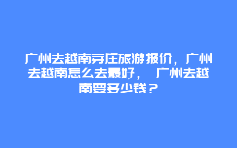 广州去越南芽庄旅游报价，广州去越南怎么去最好， 广州去越南要多少钱？