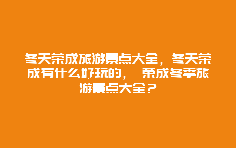 冬天荣成旅游景点大全，冬天荣成有什么好玩的， 荣成冬季旅游景点大全？