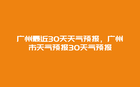 广州最近30天天气预报，广州市天气预报30天气预报
