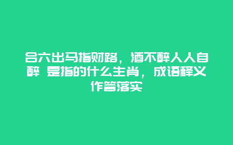 合六出马指财路，酒不醉人人自醉 是指的什么生肖，成语释义作答落实