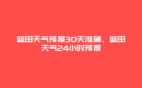 蓝田天气预报30天准确，蓝田天气24小时预报