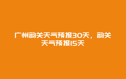 广州韵关天气预报30天，韵关天气预报15天