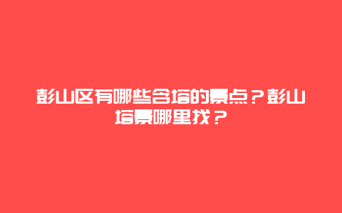 彭山区有哪些含塔的景点？彭山塔景哪里找？