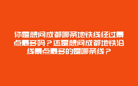 你是想问成都哪条地铁线经过景点最多吗？还是想问成都地铁沿线景点最多的是哪条线？