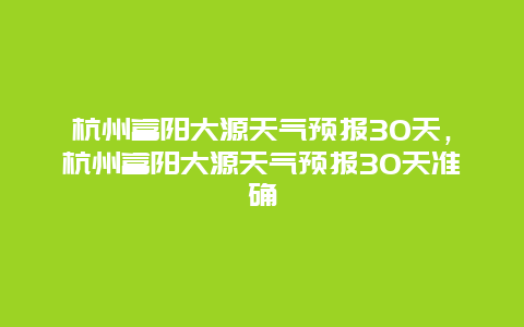 杭州富阳大源天气预报30天，杭州富阳大源天气预报30天准确