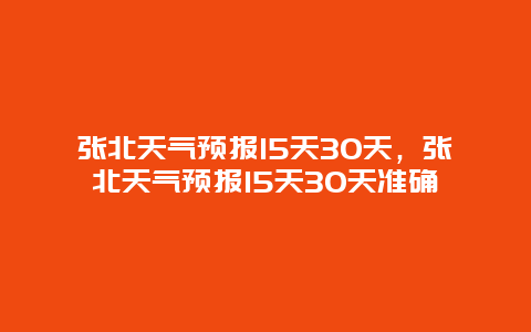 张北天气预报15天30天，张北天气预报15天30天准确