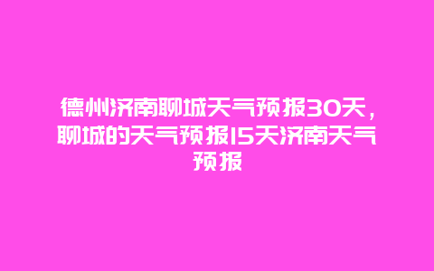 德州济南聊城天气预报30天，聊城的天气预报15天济南天气预报