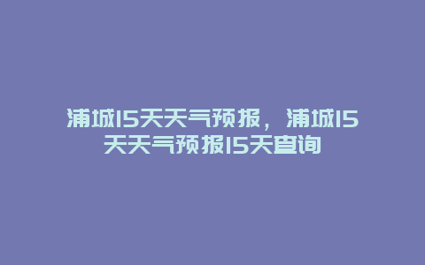 浦城15天天气预报，浦城15天天气预报15天查询