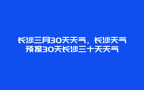 长沙三月30天天气，长沙天气预报30天长沙三十天天气