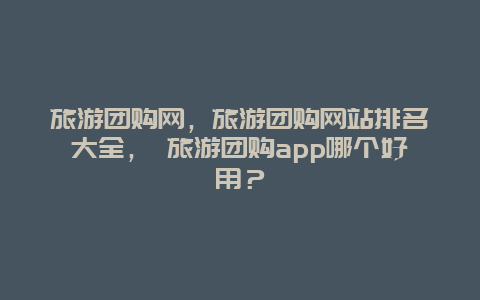 旅游团购网，旅游团购网站排名大全， 旅游团购app哪个好用？