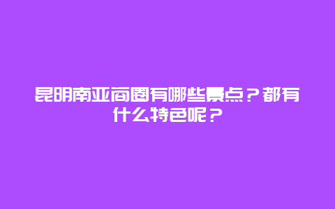 昆明南亚商圈有哪些景点？都有什么特色呢？