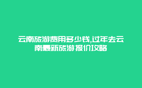 云南旅游费用多少钱,过年去云南最新旅游报价攻略