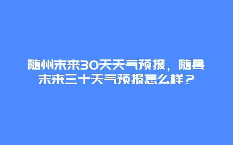 随州末来30天天气预报，随县末来三十天气预报怎么样？