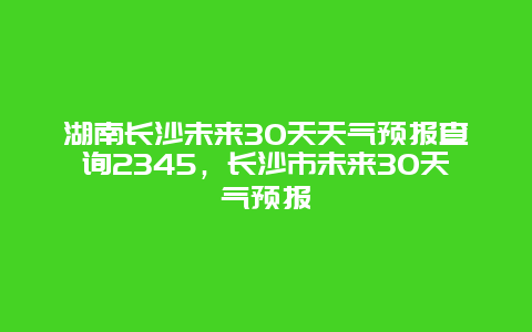 湖南长沙未来30天天气预报查询2345，长沙市未来30天气预报