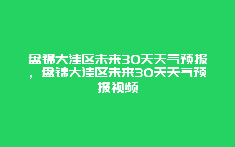 盘锦大洼区未来30天天气预报，盘锦大洼区未来30天天气预报视频