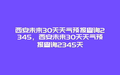 西安未来30天天气预报查询2345，西安未来30天天气预报查询2345天