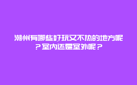 潮州有哪些好玩又不热的地方呢？室内还是室外呢？