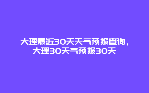 大理最近30天天气预报查询，大理30天气预报30天