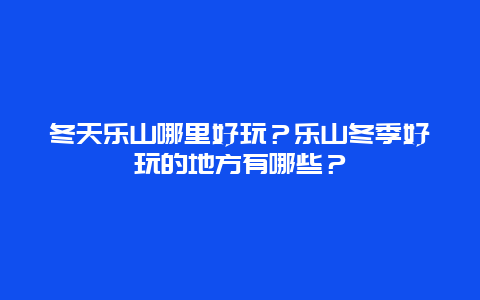冬天乐山哪里好玩？乐山冬季好玩的地方有哪些？