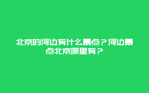 北京的河边有什么景点？河边景点北京哪里有？