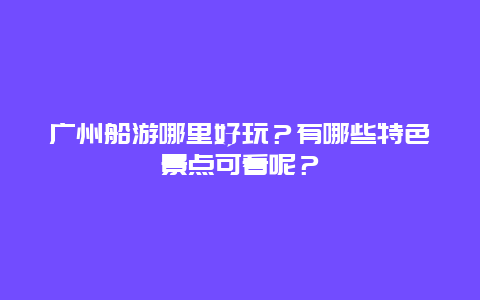 广州船游哪里好玩？有哪些特色景点可看呢？