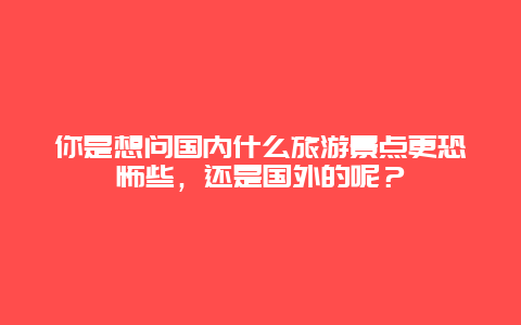 你是想问国内什么旅游景点更恐怖些，还是国外的呢？