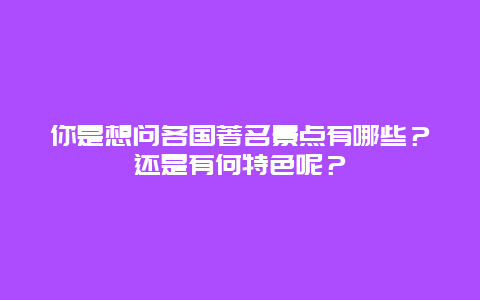 你是想问各国著名景点有哪些？还是有何特色呢？